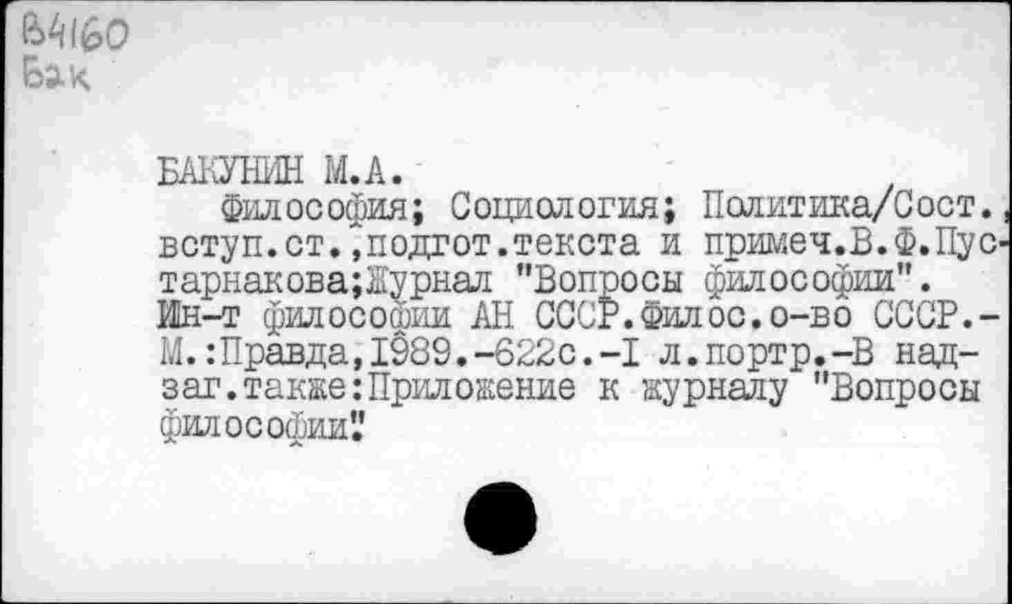 ﻿Бй-К
БАКУНИН М.А.
Философия; Социология; Политика/Сост. вступ.ст.,подгот.текста и примеч.В.Ф.Пус тарнакова;Журнал "Вопросы философии". Ин-т философии АН СССР.Филос.о-во СССР.-М.: Правда, 1989.-622с.-I л.портр.-В над-заг.также:Приложение к журналу "Вопросы философии'.'